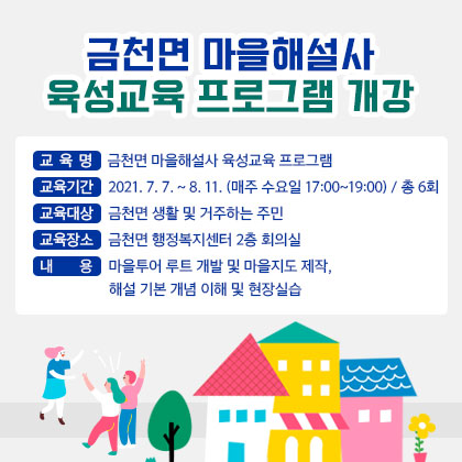 금천면 마을해설사 육성교육 프로그램 개강  교 육 명: 금천면 마을해설사 육성교육 프로그램  교육기간: 2021. 7. 7. ~ 8. 11. (매주 수요일 17:00~19:00) / 총 6회  교육대상: 금천면 생활 및 거주하는 주민 교육장소: 금천면 행정복지센터 2층 회의실 내 용 : 마을투어 루트 개발 및 마을지도 제작, 해설 기본 개념 이해 및 현장실습