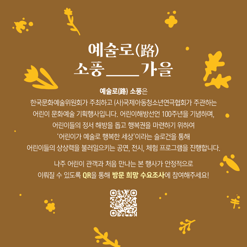 예술로(路)소풍_가을 예술로(路)소풍은 한국문화예술위원회가 주최하고(사)국제아동청소년연극협회가 주관하는 어린이 문화예술 기획행사입니다. 어린이해방선언 100주년을 기념하며, 어린이들의 정서 해방을 돕고 행복권을 마련하기 위하여 '어린이가 예술로 행복한 세상'이라는 슬로건을 통해 어린이들의 상상력을 불러일으키는 공연, 전시, 체험 프로그램을 진행합니다. 나주 어린이 관객과 처음 만나는 본 행사가 안정적으로 이뤄질 수 있도록 QR을 통해 방문 희망 수요조사에 참여해주세요!