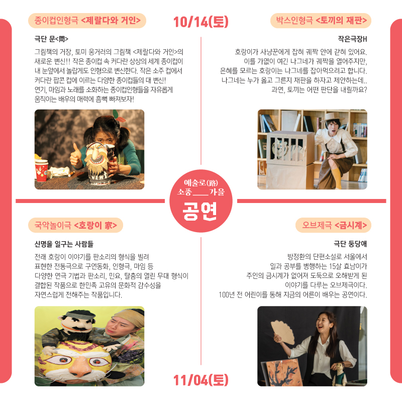 예술로(路)소풍_가을 공연 10/14(토) 종이컵인형극 (제랄다와 거인) 극단 문(問) 그림책의 거장, 토미 웅거러의 그림책(제랄다와 거인)의 새로운 변신!! 작은 종이컵 속 커다란 상상의 세계 종이컵이 내 눈앞에서 놀랍게도 인형으로 변신하다. 작은 소주 컵에서 커다란 팝콘 컵에 이르는 다양한 종이컵들의 대 변신! 연기, 마임과 노래를 소화하는 종이컵인형들을 자유롭게 움직이는 배우의 매력에 흠뻑 빠져보자! 박스인형극(토끼의 재판)작은극장H 호랑이가 사냥꾼에게 잡혀 궤짝 안에 갇혀 있어요. 이를 가엾이 여긴 나그네를 잡아먹여르고 합니다. 나그네는 누가 옳고 그른지 재판을 하자고 제안하는데, 과연, 토끼는 어떤 판단을 내릴까요? 11/04(토)국악놀이극(호랑이 家) 신명을 일구는 사람들 전래 호랑이 이야기를 판소리의 형식을 빌려 표현한 전통극 구연동화, 인형극, 마임 등 다양한 연극 기법과 판소리, 민요, 탈춤의 열린 무대 형식이 결합된 작품으로 한민족 고유의 문화적 감수성을 자연스럽게 전해주는 작품입니다. 오브제극(금시계) 극단 둥당애 방정환의 단편소설로 서울에서 일과 공부를 병행하는 15살 효남이가 주인의 금시계가 없어져 도둑으로 오해받게 된 이야기를 다루는 오브제극이다. 100년 전 어린이를 통해 지금의 어른이 배우는 공연이다.
