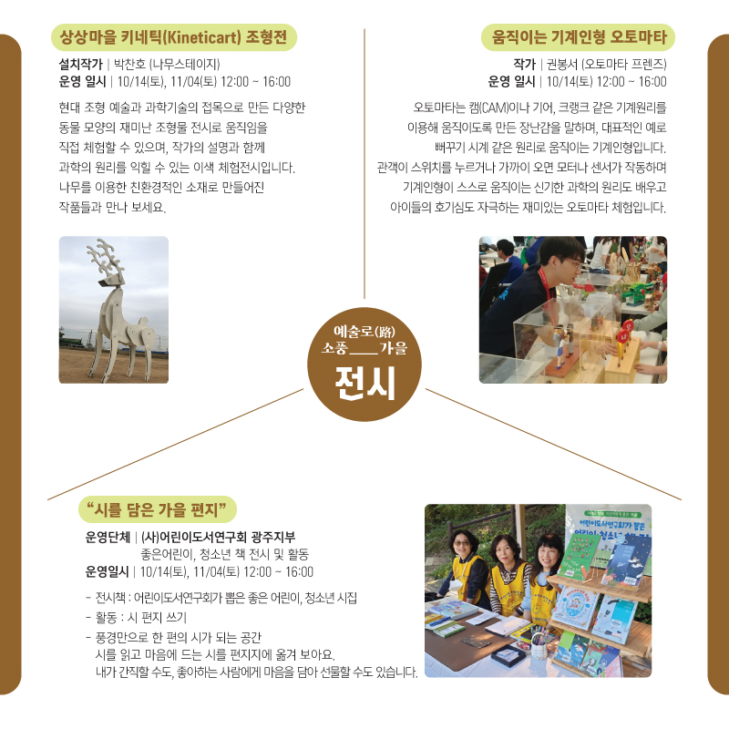 예술로(路)소풍_가을 전시 상상마을 키네틱(Kineticart)조형전 -설치작가:박찬호(나무스테이지) -운영 일시:10/14(토),11/04(토) 12:00~16:00 현대 조형 예술과 과학기술의 접목으로 만든 다양한 동물 모양의 재미난 조형물 전시로 움직임을 직접 체험할 수 있으며, 작가의 설명과 함께 과학의 원리를 익힐 수 있는 이색 체험전시입니다. 나무를 이용한 친환경적인 소재로 만들어진 작품들과 만나 보세요. 움직이는 기계인형 오토마타 -작가:권봉서(오토마타 프렌즈) -운영 일시:10/14(토)12:00~16:00 오토마타는 캠(CAM)이나 기어, 크랭크 같은 기계원리를 이용해 움직이도록 만든 장난감을 말하며, 대표적인 예로 뻐꾸기 시계 같은 원리로 움직이는 기계인형입니다. 관객이 스위치를 누르거나 가까이 오면 모터나 센서가 작동하며 기계인형이 스스로 움직이는 신기한 과학의 원리도 배우고 아이들의 호기심도 자극하는 재미있는 오토마타 체험입니다. 시를 담은 가을 편지 -운영단체:(사)어린이도서연구회 광주지부 좋은어린이,청소년 책 전시 및 활동 -운영일시:10/14(토), 11/04(토)12:00~16:00 -전시책:어린이도서연구회가 뽑은 좋은 어린이, 청소년 시집 -활동:시 편지 쓰기 -풍경만으로 한 편의 시가 되는 공간 시를 읽고 마음에 드는 시를 편지지에 옮겨 보아요. 내가 간직할 수도, 좋아하는 사람에게 마음을 담아 선물할 수도 있습니다.