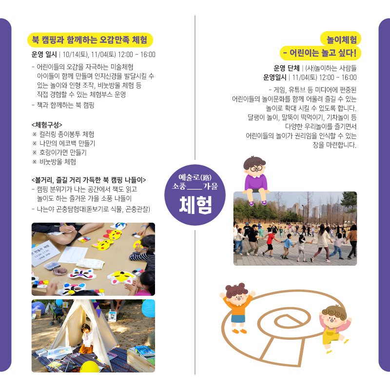 예술로(路)소풍_가을 체험 북 캡핑과 함께하는 오감만족 체험 -운영일시:10/14(토),11/04(토)12:00~16:00 -어린이들의 오감을 자극하는 미술체험 아이들이 함께 만들며 인지신경을 발달시킬 수 있는 놀이와 인형 조작, 비눗방울 체험 등 직접 경험할 수 있는 체험부스 운영 -책과 함께하는 북 캠핑 (체험구성)※컬러링 종이봉투 체험 ※나만의 에코백 만들기 ※호랑이가면 만들기 ※비눗방울 체험 (볼거리, 즐길 거리 가득한 북 캠핑 나들이)-캠핑 분위기가 나는 공간에서 책도 읽고 놀이도 하는 즐거운 가을 소풍 나들이 -나는야 곤충탐험대(돋보기로 식물, 곤충관찰), 놀이체험-어린이는 놀고 싶다! -운영 단체:(사)놀이하는 사람들 -운영일시:11/04(토)12:00~16:00 -게임,유튜브 등 미디어에 편중된 어린이들의 놀이문화를 함께 어울려 즐길 수 있는 놀이로 확대 시킬 수 있도록 합니다. 달팽이 놀이, 말뚝이 떡먹이기, 기차놀이 등 다양한 우리놀이를 즐기면서 어린이들의 놀이가 권리임을 인식할 수 있는 장을 마련합니다.