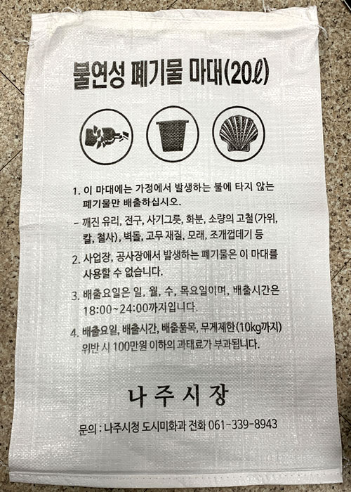 불연성 폐기물 마대(20L) 1. 이 마대에는 가정에서 발생하는 불에 타지 않는 폐기물만 배출하십시오.- 깨진 유리, 전구, 사기그릇, 화분, 소량의 고철(가위, 칼, 철사), 벽돌, 고무 재질, 모래, 조개껍데기등 2. 사업장, 공사장에서 발생하는 폐기물은 이 마대를 사용할 수 없습니다. 3.배출요일은 일, 월 수 목요일이며, 배출시간은 18:00~24:00까지입니다. 4.배출요일, 배출시간, 배출품목, 무게제한(10kg 까지) 위반 시 100만원 이하의 과태료가 부과됩니다. 나주시장, 문의: 나주시청 도시미화과 전화 061-339-8943