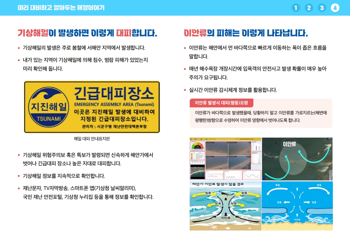 기상해일은 주로 봄철 서해안 지역에서 발생하며, 거주 지역의 기상해일 침수·범람 피해 여부를 미리 확인합니다. 기상해일 위험주의보 또는 특보가 발령되면 신속하게 해안가에서 벗어나 긴급대피 장소나 높은 지대로 대피합니다. 기상해일 정보는 재난문자, TV 자막방송, 스마트폰 앱, 국민재난안전포털, 기상청 누리집 등을 통해 지속적으로 확인합니다. 이안류는 해안에서 먼 바다 쪽으로 빠르게 이동하는 폭이 좁은 흐름으로 해수욕장 개장 시 인명사고 위험이 높습니다. 실시간 이안류 감시체계 정보를 활용하고 이안류에 휩쓸렸을 때는 당황하지 말고 해변과 평행한 방향으로 수영해 이안류 영향에서 벗어납니다.