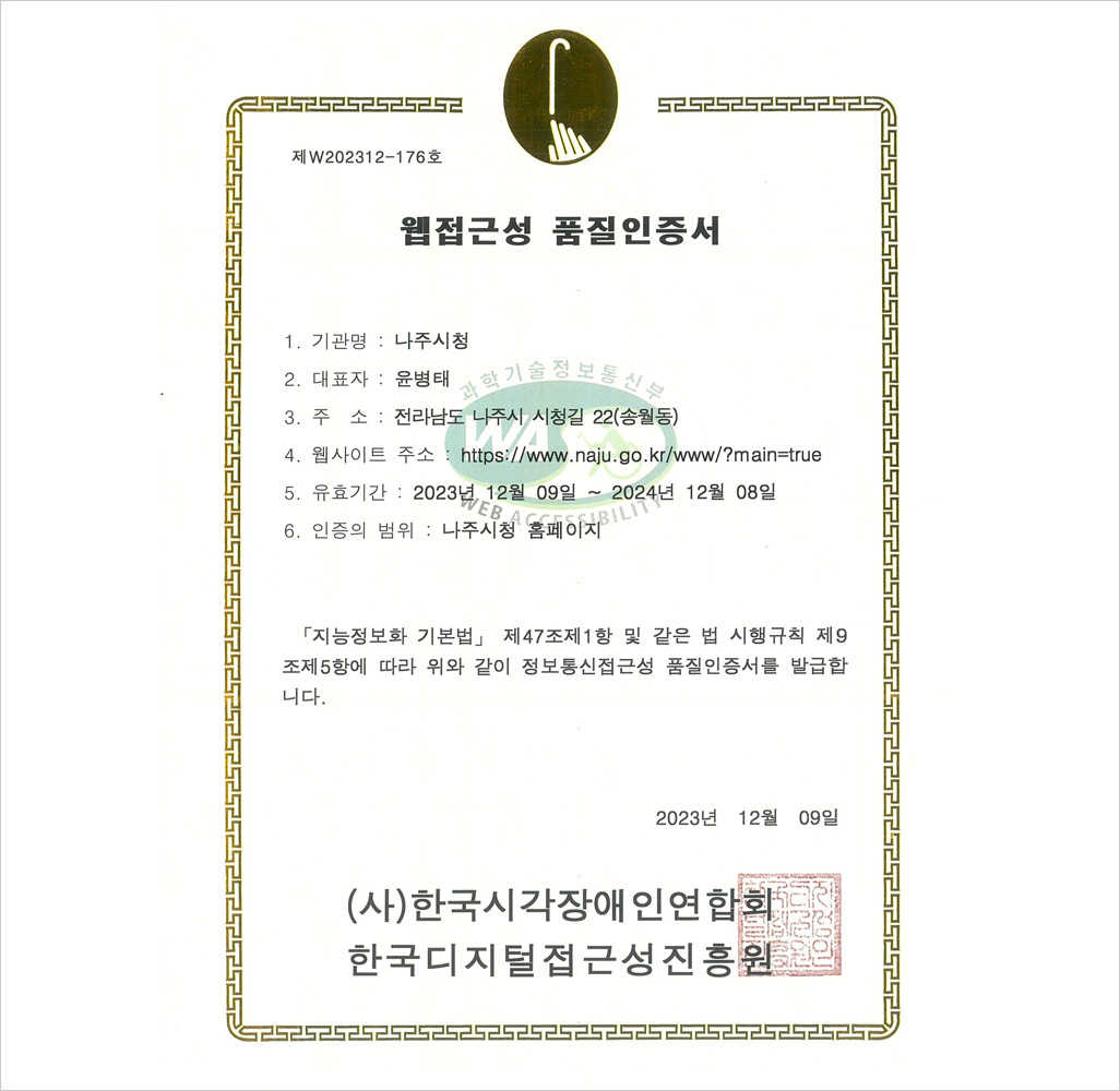 제 w202312-176호 웹접근성품질인증서 1.기관명:나주시청 2.대표자:윤병태 3.주소:전라남도 나주시 시청길 22(송월동) 4.웹사이트주소:http://www.naju.go.kr/www/?main=true 5.유효기간:2023년 12월 09일~2024년 12월 08일 6.인증의 범위:나주시청 홈페이지 「지능정보화 기본법」 제47조제1항 및 같은 법 시행규칙 제9조제5항에 따라 위와 같이 웹접근성 품질을 인증합니다. 2023년 12월 09일 (사)한국시각장애인연합회(한국웹접근성평가센터)