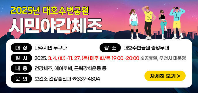 2025년 대호수변공원 시민야간체조 대상: 나주시민 누구나 장소: 대호수변공원 중앙무대 일시: 2025.3.4.(화)~11.27(목) 매주 화/목 19:00~20:00 ※공휴일, 우천시 미운영 내용: 건강체조, 에어로빅, 근력강화운동 등 문의: 보건소 건강증진과 ☎339-4804 자세히보기