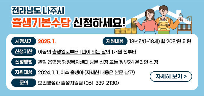 「전라남도-나주시 출생기본수당」 신청하세요! ▪시행시기 : 2025. 1. ▪지원대상 : 2024. 1. 1. 이후 출생아 ① 출생아 및 보호자 모두는 출생신고일로부터 계속하여 도내 주민등록 주소 ② 수당 신청 시점부터는 관내 주소 ▪지원내용 : 18년간(1~18세) 월 20만원 지원 ▪신청기한 : 아동의 출생일로부터 1년이 되는 달의 1개월 전부터 ▪신청방법 : 관할 읍면동 행정복지센터 방문 신청 또는 정부24 온라인 신청 ▪문 의 : 보건행정과 출생지원팀(☎ 061-339-2130) 자세히보기