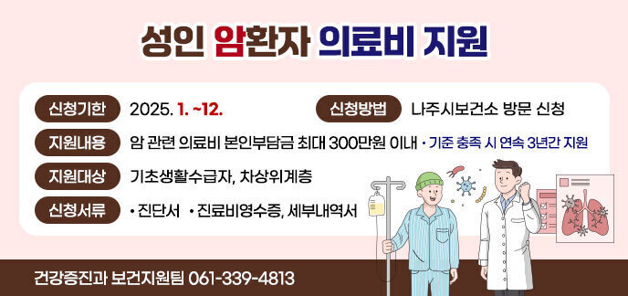성인 암환자 의료비 지원 - 신청기한 : 2025. 1. ~ 12. - 신청방법 : 나주시 보건소 방문 신청 - 지원내용 : 암관련 관련 의료비 본인부담금 최대 300만원 이내 · 기준 충족 시 연속 3년간 지원 - 지원대상 : 기조생활수급자, 차상위계층 - 신청서류 : · 진단서 · 진료비영수증, 세부내역서 건강증진과 보건지원팀 061-339-4813