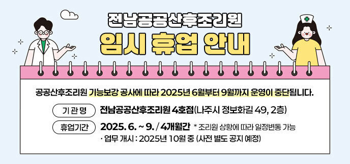 전남공공산후조리원 임시 휴업 안내  공공산후조리원 기능보강 공사에 따라 2025년 6월부터 9월까지 운영이 중단됩니다. 기 관 명 : 전남공공산후조리원 4호점(나주시 정보화길 49, 2층) 휴업기간 : 2025. 6. ~ 9. (4개월간)  * 조리원 상황에 따라 일정변동 가능  - 업무 개시 : 2025년 10월 중 (사전 별도 공지 예정)