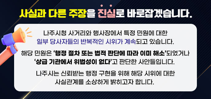사실과 다른 주장을 진실로 바로잡겠습니다. 나주시청 사거리와 행사장에서 특정 민원에 대한 일부 당사자들의 반복적인 시위가 계속되고 있습니다. 해당 민원은 ‘행정 절차 또는 법적 판단에 따라 이미 해소’되었거나 ‘상급 기관에서 위법성이 없다’고 판단한 사안들입니다.  나주시는 신뢰받는 행정 구현을 위해 해당 시위에 대한 사실관계를 소상하게 밝히고자 합니다.