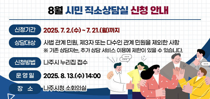 8월 시민 직소상담실 신청 안내 -신청기간: 2025. 7. 2.(수) ~ 7. 21.(월)까지  -상담대상: 사법 관계 민원, 제3자 또는 다수인 관계 민원을 제외한 사항 ※기존 상담자는, 추가 상담 서비스 이용에 제한이 있을 수 있습니다. -신청방법: 나주시 누리집 접수 -운영일: 2025. 8. 13.(수) 14:00  -장소: 나주시청 소회의실