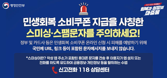 민생회복 소비쿠폰 지급을 사칭한  스미싱·스팸문자를 주의하세요! 정부 및 카드사 등은 민생회복 소비쿠폰 온라인 신청 시 피해를 예방하기 위해 국민께 URL, 링크 등이 포함된 문자메세지를 보내지 않습니다. *스미싱이란? 악성 앱 주소가 포함된 휴대폰 문자를 전송 후 이용자가 앱 설치 또는 전화를 하도록 유도하여 금융정보·개인정보 등을 탈취하는 수법 신고전화 118 상담센터