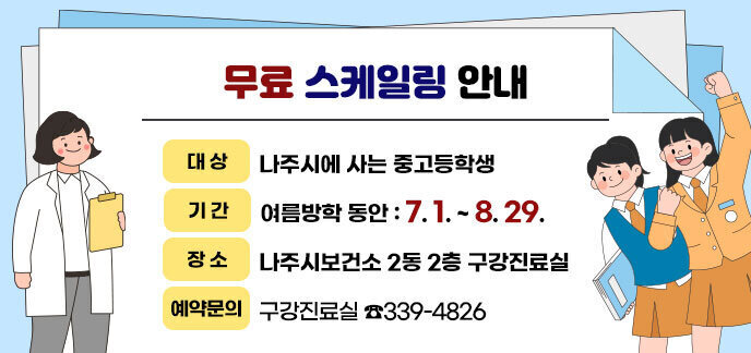 무료 스케일링 안내 -대상:나주시에 사는 중고등학생 -기간:여름방학 동안 : 7. 1. ~ 8. 29. -장소:나주시보건소 2동 2층 구강진료실 -예약문의:구강진료실 ☎339-4826