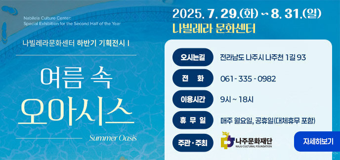 나빌레라문화센터 하반기 기획전시 여름 속 오아시스 2025. 7. 29.(화) ~ 8. 31.(일) 나빌레라 문화센터 오시는길 : 전라남도 나주시 나주천 1길 93 전화 : 061- 335 - 0982 이용시간 : 9시 ~ 18시 휴무일 : 매주 월요일, 공휴일(대체휴무 포함) 주관 주최 : 나주문화재단 자세히보기