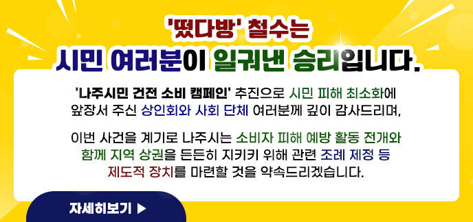 떴다방 철수는 시민 여러분이 일궈낸 승리입니다. \'나주시민 건전 소비 캠페인\' 추진으로 시민 피해 최소화에 앞장서 주신 상인회와 사회 단체 여러분께 깊이 감사드리며, 이번 사건을 계기로 나주시는 소비자 피해 예방 활동 전개와 함께 지역 상권을 든든히 지키키 위해 관련 조례 제정 등 제도적 장치를 마련할 것을 약속드리겠습니다.