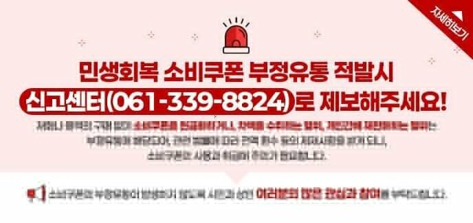 민생회복 소비쿠폰 부정유통 적발시 신고센터(061-339-8824)로 제보해주세요! 재화나 용역의 구매 없이 소비쿠폰을 현금화하거나, 차액을 수취하는 행위, 개인간에 재판매하는 행위는 부정유통에 해당되어, 관련 법률에 따라 전액 환수 등의 제재사항을 받게 되니, 소비쿠폰의 사용과 취급에 주의가 필요합니다. 소비쿠폰의 부정유통이 발생하지 않도록 시민과 상인 여러분의 많은 관심과 참여를 부탁드립니다. 자세히보기
