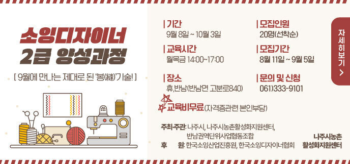 소잉디자이너 2급 양성과정 [ 9월에 만나는 제대로 된 ‘봉(縫)’기술! ]  기간 9월 8일 ~ 10월 3일 교육시간 월목금 14:00~17:00 장소 휴,반남(반남면 고분로840) 모집인원 20명(선착순) 모집기간 8월 11일 ~ 9월 5일 문의 및 신청 061)333-9101 교육비무료(자격증관련 본인부담) 주최·주관: 나주시, 나주시농촌활성화지원센터,반남권역단위사업협동조합 후원: 한국소잉산업진흥원, 한국소잉디자이너협회 나주시농촌활성화지원센터