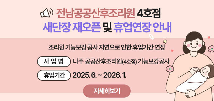 전남공공산후조리원 4호점 새단장 재오픈 및 휴업연장 안내 >  - (사 업 명) 나주 공공산후조리원(전남공공산후조리원 4호점) 기능보강공사  - (사업기간) 2025. 6. ~ 2026. 1. 자세히보기