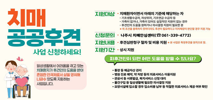 치매 공공후견 사업 신청하세요! 일상생활에서 어려움을 겪고 있는 치매환자가 후견인의 도움을 받아 존엄한 인격체로서 삶을 영위해 나갈수 있도록 지원하는 사업입니다. 지원대상 치매환자이면서 아래의 기준에 해당하는 자 기초생활수급자, 차상위자, 기초연금 수급자 등 가족이 없거나, 가족이 있어도 실질적인 지원이 없는 경우 후견인의 도움을 원하거나 의사결정 지원이 필요한 분 위 조건을 충족하지 못하더라도 후견이 필요하다고 지자체장이 판단할 경우 지원 가능 신청문의 나주시 치매안심센터(☎061-339-4772) 지원내용 후견심판청구 절차 및 비용 지원 *본 사업은 특정후견을 원칙으로 함. 지원기간 상시 지원 피후견인이 되면 어떤 도움을 받을 수 있나요? 통장 등 예금자산 관리 병원 진료 예약, 약 처방 등의 의료서비스 이용지원 관공서 등 서류발급, 복지서비스 신청 대리 물건구입 등 일상생활에 필요한 의사결정 지원 요양시설에 입소할 경우 입소비용 납부 등 적절한 의료서비스 제공 여부 확인 나주시
