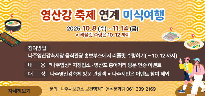 영산강 축제 연계 미식여행 기 간 : 2025. 10. 8.(수) ~ 11. 14.(금) ※ 리플릿 수령은 10. 12.까지 □ 대 상 : 나주영산강축제 방문 관광객 ※ 나주시민은 이벤트 참여 제외 □ 내 용 : “나주밥상” 지정업소 · 영산포 홍어거리 방문 인증 이벤트 □ 참여방법 - 나주영산강축제장 음식관광 홍보부스에서 리플릿 수령하기( ~ 10. 12.까지) (문의 : 나주시보건소 보건행정과 음식문화팀 061-339-2169) 자세히보기