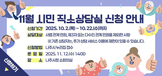 11월 시민 직소상담실 신청 안내  신청기간: 2025. 10. 2.(목) ~ 10. 22.(수)까지  상담대상: 사법 관계 민원, 제3자 또는 다수인 관계 민원을 제외한 사항    ※기존 상담자는, 추가 상담 서비스 이용에 제한이 있을 수 있습니다. 신청방법: 나주시 누리집 접수 운 영 일: 2025. 11. 12.(수) 14:00  장    소: 나주시청 소회의실 신청하기