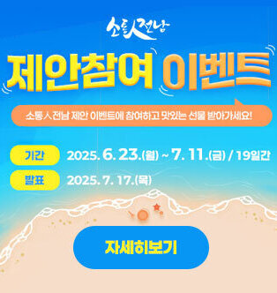 소통人전남 제안참여 이벤트 소통人전남 제안 이벤트에 참여하고 맛있는 선물 받아가세요! -기간:2025.6.23.(월)~7.11.(금)/19일간 -발표:2025.7.17.(목) 자세히보기