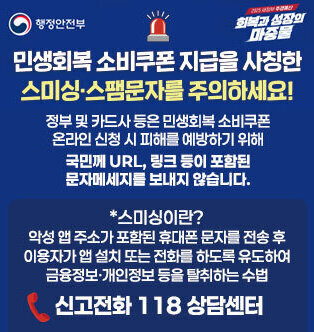 민생회복 소비쿠폰 지급을 사칭한 스미싱·스팸문자를 주의하세요! 정부 및 카드사 등은 민생회복 소비쿠폰 온라인 신청 시 피해를 예방하기 위해 국민께 URL, 링크 등이 포함된 문자메세지를 보내지 않습니다. *스미싱이란? 악성 앱 주소가 포함된 휴대폰 문자를 전송 후 이용자가 앱 설치 또는 전화를 하도록 유도하여 금융정보·개인정보 등을 탈취하는 수법 신고전화 118 상담센터
