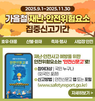 가을철 재난,안전위험요소 집중신고기간 2025.9.1~2025.11.30 호우,태풍 산불,화재, 축제,행사 사업장 안전 재난·안전사고 예방을 위한 안전위험요소는 ‘안전신문고’로! 참여대상 국민 누구나 (외국인 포함) 신고방법 안전신문고 앱 또는 포털 (www.safetyreport.go.kr) 자세히보기