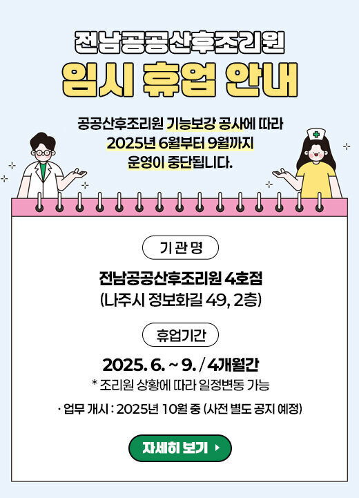 전남공공산후조리원 임시 휴업 안내 공공산후조리원 기능보강 공사에 따라 2025년 6월부터 9월까지 운영이 중단됩니다. 기 관 명 : 전남공공산후조리원 4호점(나주시 정보화길 49, 2층) 휴업기간 : 2025. 6. ~ 9. (4개월간) * 조리원 상황에 따라 일정변동 가능 - 업무 개시 : 2025년 10월 중 (사전 별도 공지 예정) 자세히 보기