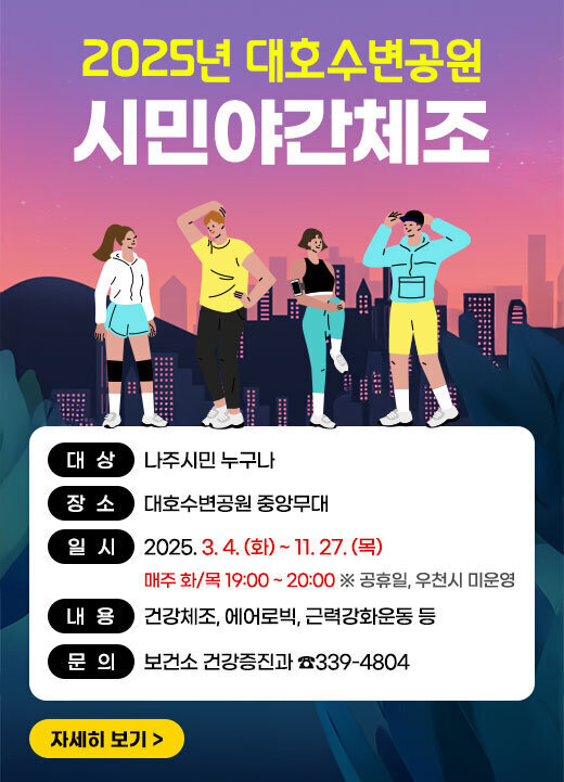 2025년 대호수변공원 시민야간체조 대상: 나주시민 누구나 장소: 대호수변공원 중앙무대 일시: 2025.3.4.(화)~11.27(목) 매주 화/목 19:00~20:00 ※공휴일, 우천시 미운영 내용: 건강체조, 에어로빅, 근력강화운동 등 문의: 보건소 건강증진과 ☎339-4804 자세히보기