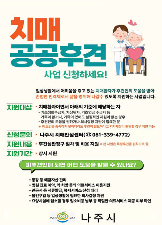 치매 공공후견 사업 신청하세요! 일상생활에서 어려움을 겪고 있는 치매환자가 후견인의 도움을 받아 존엄한 인격체로서 삶을 영위해 나갈수 있도록 지원하는 사업입니다. 지원대상 치매환자이면서 아래의 기준에 해당하는 자 기초생활수급자, 차상위자, 기초연금 수급자 등 가족이 없거나, 가족이 있어도 실질적인 지원이 없는 경우 후견인의 도움을 원하거나 의사결정 지원이 필요한 분 위 조건을 충족하지 못하더라도 후견이 필요하다고 지자체장이 판단할 경우 지원 가능 신청문의 나주시 치매안심센터(☎061-339-4772) 지원내용 후견심판청구 절차 및 비용 지원 *본 사업은 특정후견을 원칙으로 함. 지원기간 상시 지원 피후견인이 되면 어떤 도움을 받을 수 있나요? 통장 등 예금자산 관리 병원 진료 예약, 약 처방 등의 의료서비스 이용지원 관공서 등 서류발급, 복지서비스 신청 대리 물건구입 등 일상생활에 필요한 의사결정 지원 요양시설에 입소할 경우 입소비용 납부 등 적절한 의료서비스 제공 여부 확인 나주시
