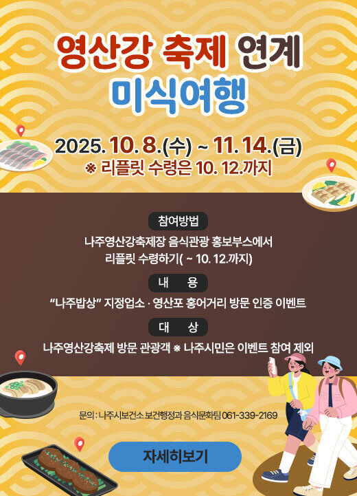 영산강 축제 연계 미식여행 기 간 : 2025. 10. 8.(수) ~ 11. 14.(금) ※ 리플릿 수령은 10. 12.까지 □ 대 상 : 나주영산강축제 방문 관광객 ※ 나주시민은 이벤트 참여 제외 □ 내 용 : “나주밥상” 지정업소 · 영산포 홍어거리 방문 인증 이벤트 □ 참여방법 - 나주영산강축제장 음식관광 홍보부스에서 리플릿 수령하기( ~ 10. 12.까지) (문의 : 나주시보건소 보건행정과 음식문화팀 061-339-2169) 자세히보기