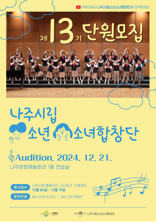 제 13기 단원모집 나주시립 소년소녀합창단 Audition. 2024. 12. 21. 나주문화예술회관 1층 연습실 원서접수: 나주시청 홈페이지 ‘고시공고’ 다운로드 12월 06일 ~ 12월 19일 문의전화: 061.339.4623 / 061.331.9087 주최: 나주시 / 주관: 나주시립소년소녀합창단