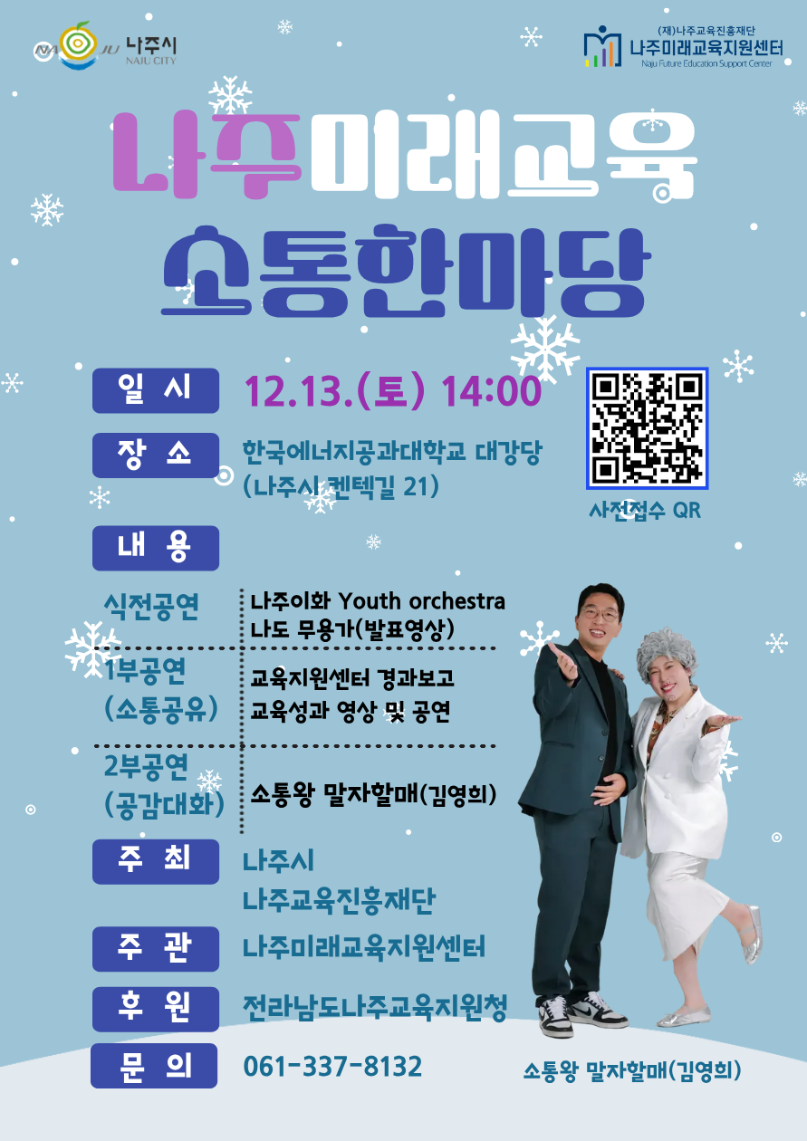 NAJU 나주시 NAJU CITY (재)나주교육진흥재단 나주미래교육지원센터 Naju Future Education Support Center 나주미래교육 소통한마당 일시 | 12.13.(토) 14:00 장소 | 한국에너지공과대학교 대강당(나주시 켄텍길 21) [QR 코드 바로가기 - https://m.site.naver.com/1VSm1 ] 사전접수 QR 내용 |  식전공연 - 나주이화 Youth orchestra, 나도 무용가(발표영상) 1부 공연(소통공유) - 교육지원센터 경과보고, 교육성과 영상 및 공연 2부공연(공감대화) - 소통왕 말자할매(김영희) 주최 | 나주시, 나주교육진흥재단 주관 | 나주미래교육지원센터 후원 | 전라남도나주교육지원청 문의 | 061-337-8132 소통왕 말자할매(김영희)