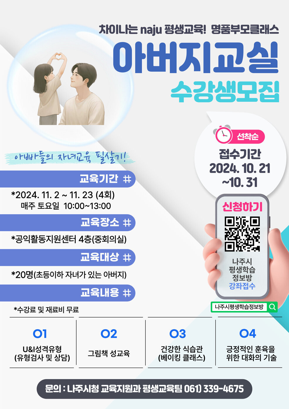 차이 나는 naju 평생교육! 명품부모클래스 아버지교실 수강생모집  아빠들의 자녀교육 되살기!  교육기간 # *2024. 11. 2 ~ 11. 23 (4회)   매주 토요일 10:00~13:00  교육장소 # *공익활동지원센터 4층(중회의실)  교육대상 # *20명(초등이하 자녀가 있는 아버지)  교육내용 # *수강료 및 재료비 무료  O1 U&I성격유형 (유형검사 및 상담)  O2 그림책 성교육  O3 건강한 식습관 (베이킹 클래스)  O4 긍정적인 훈육을 위한 대화의 기술  문의 : 나주시청 교육지원과 평생교육팀 061) 339-4675  접수기간 2024. 10. 21 ~ 10. 31  선착순 신청하기 나주시 평생학습 정보방 강좌접수