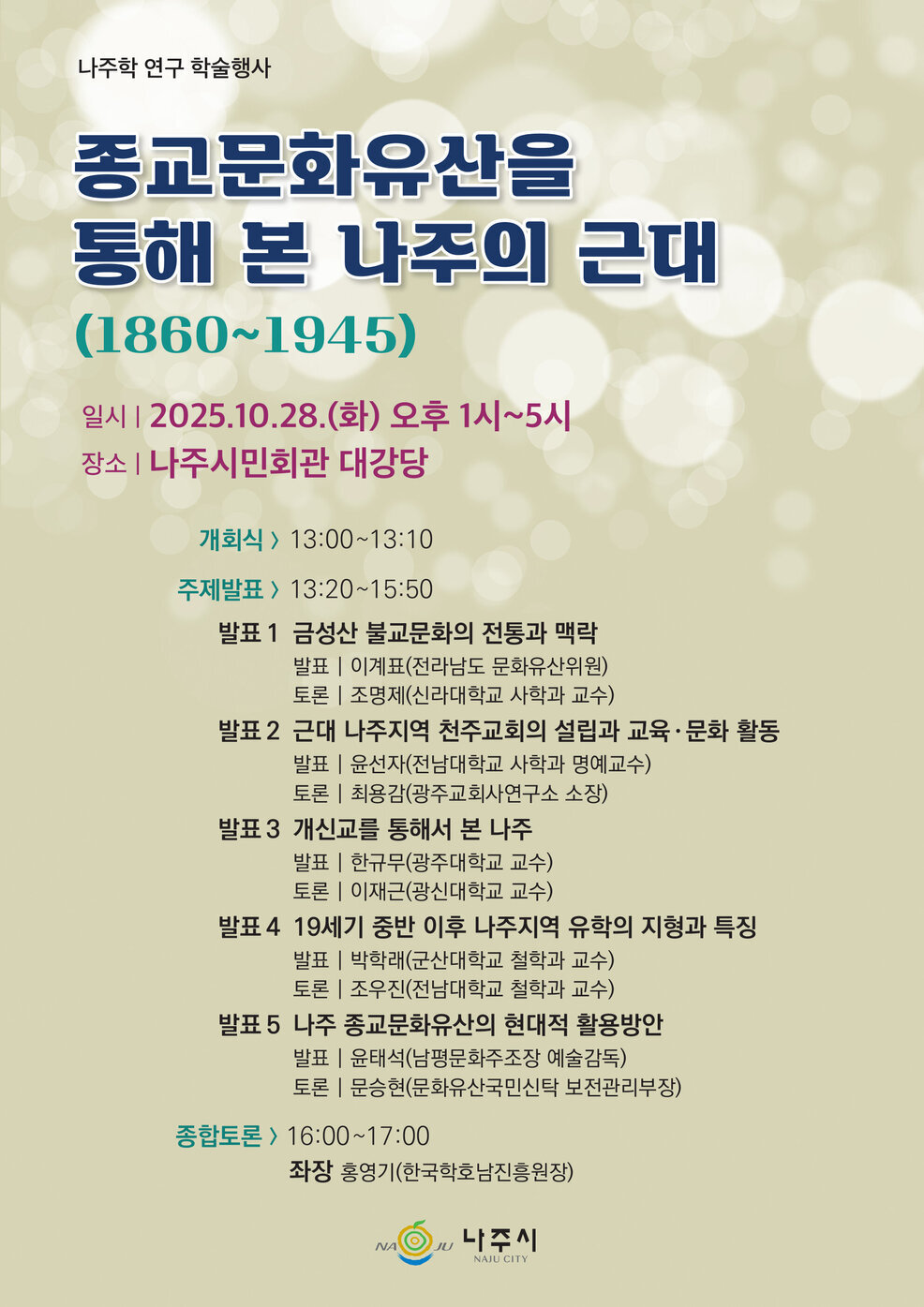 나주학 연구 학술행사 종교문화유산을 통해 본 나주의 근대(1860-1945) 일시 | 2025.10.28.(화) 오후 1시~5시 장소 | 나주시민회관 대강당 개회식 > 13:00~13:10 주제발표 > 13:20~15:50 발표 1 금성산불교문화의 전통과 맥락 발표 | 이계표(전라남도 문화유산위원) 토론 | 조명제(신라대학교 사학과 교수) 발표 2 근대 나주지역 천주교회의 설립과 교육·문화 활동 발표 | 윤선자(전남대학교 사학과 명예교수) 토론 | 최용감(광주교회사연구소 소장) 발표3 개신교를 통해서 본 나주 발표 | 한규무(광주대학교 교수) 토론 | 이재근(광신대학교 교수) 발표 4 19세기 중반 이후 나주지역 유학의 지형과 특징 발표 | 박학래(군산대학교 철학과 교수) 토론 | 조우진(전남대학교 철학과 교수) 발표 5 나주 종교문화유산의 현대적 활용방안 발표 | 윤태석(남평문화주조장 예술감독) 토론 | 문승현(문화유산국민신탁 보전관리부장) 종합토론 > 16:00~17:00 좌장 홍영기(한국학호남진흥원장) NAJU 나주시 NAJU CITY