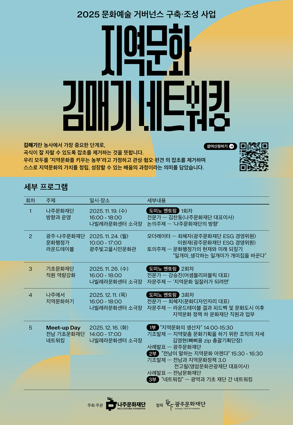 2025 문화예술 거버넌스 구축·조성사업 지역문화 김매기 네트워킹 김매기란 농사에서 가장 중요한 단계로, 곡식이 잘 자랄 수 있도록 잡초를 제거하는 것을 뜻합니다. 우리 모두를 '지역문화를 키우는 농부'라고 가정하고 관성·혐오·편견 의 잡초를 제거하며 스스로 지역문화의 가치를 정립, 성장할 수 있는 배움의 과정이라는 의미를 담았습니다. 참여신청하기 [QR 코드 바로가기 - https://m.site.naver.com/1W7bw]  세부 프로그램 1회차 주제 : 나주문화재단 방향과 운영 일시·장소 : 2025. 11.19.(수) 16:00-18:00 나빌레라문화센터 소극장 세부내용 : 도미노 멘토링 1회차 전문가 - 김찬동(나주문화재단 대표이사) 논의주제 - '나주문화재단의 방향'  2회차 광주·나주문화재단 문화행정가 라운드테이블 2025.11.24.(월) 10:00-17:00 광주빛고을시민문화관 모더레이터 - 최혜자(광주문화재단 ESG 경영위원), 이원재(광주문화재단 ESG 경영위원), 토의주제 - 문화행정가의 현재와 미래 되짚기 '일개미_생각하는 일개미가 개미집을 바꾼다'  3회차 기초문화재단 직원 역량강화 2025.11.26.(수) 16:00-18:00 나빌레라문화센터 소극장 도미노 멘토링 2회차 전문가 - 강승진(어셈블리퍼블릭 대표) 자문주제 - '지역문화 일잘러가 되려면'  4회차 나주에서 지역문화하기 2025. 12. 11. (목) 16:00-18:00 나빌레라문화센터 소극장 도미노 멘토링 3회차 전문가 - 최혜자(문화디자인자리 대표) 자문주제 - 라운드테이블 결과 피드백 및 문화도시 이후 지역문화 정책 하 문화재단 직원과 업무  5회차 Meet-up Day 전남 기초문화재단 네트워킹 2025. 12. 16. (화) 14:00-17:00 나빌레라문화센터 소극장 1부 '지역문화의 생산자' 14:00-15:30 기조발제 - 지역맞춤 문화기획을 하기 위한 조직의 자세 김영현(빠삐용 zip 총괄기획단장) 사례발표 - 광주문화재단 2부 '전남이 말하는 지역문화 아젠다' 15:30 - 16:30 기조발제 - 전남과 지역문화정책 3.0 전고필(영암문화관광재단 대표이사) 사례발표 - 전남문화재단 3부 '네트워킹' - 광역과 기초 재단 간 네트워킹  주최·주관 나주문화재단 NAJU CULTURAL FOUNDATION 협력 광주문화재단 Gwangju Cultural Foundation