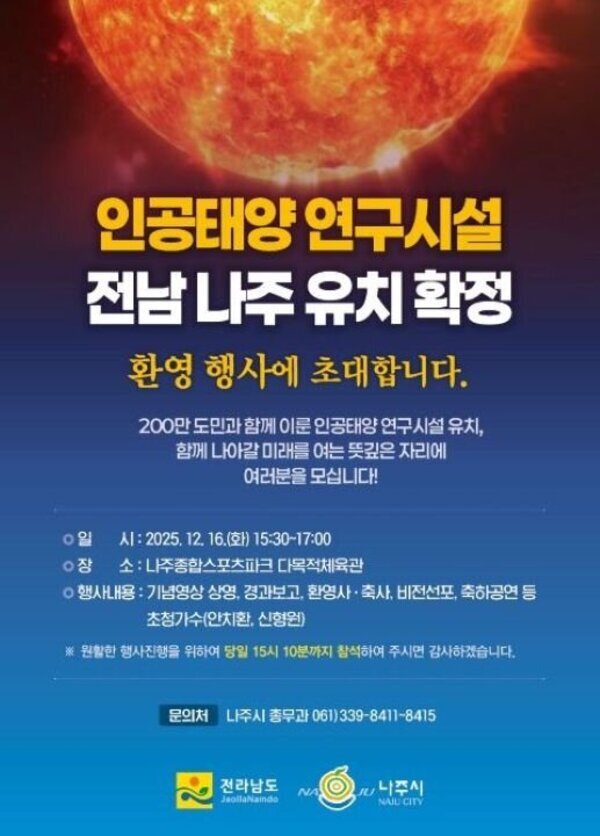 인공태양 연구시설 전남 나주 유치 확정 환영 행사에 초대합니다. 200만 도민과 함께 이룬 인공태양 연구시설 유치, 함께 나아갈 미래를 여는 뜻깊은 자리에 여러분을 모십니다! ○ 일 시: 2025. 12. 16.(화) 15:30~17:00 ○ 장 소: 나주종합스포츠파크 다목적체육관 ○ 행사내용: 기념영상 상영, 경과보고, 환영사, 축사, 비전선포, 축하공연 등 초청가수 안치환, 신형원) ※ 원활한 행사진행을 위하여 당일 15시 10분까지 참석하여 주시면 감사하겠습니다. 문의처 나주시 총무과 061)339-8411-8415 전라남도 NAJU 나주시 NAJU CITY