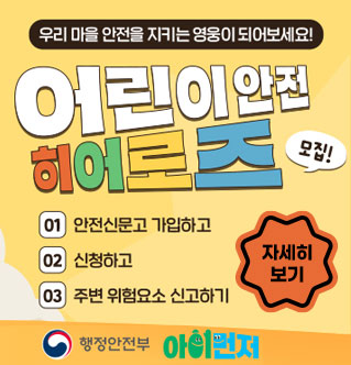 우리 마을 안전을 지키는 영웅이 되어보세요! 2026 어린이 안전 히어로즈 모집 01.안전신문고 가입하기 02.신청하고 03.주변 위험요소 신고하기 자세히보기 행정안전부, 아이먼저
