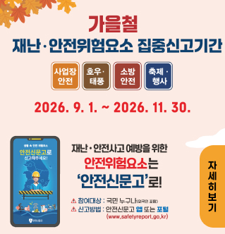 가을철 재난·안전위험요소 집중신고기간 사업장 안전 호우·태풍 소방 안전 축제·행사 기간 : 2026. 9. 1. ~ 2026. 11. 30. 재난·안전사고 예방을 위한 안전위험요소는 '안전신문고'로! 참여대상 : 국민 누구나 (외국인 포함) 신고방법 : 안전신문고 앱 또는 포털 (www.safetyreport.go.kr) 자세히보기