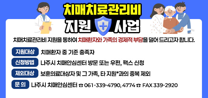 치매치료관리비 지원 사업 치매치료관리비 지원을 통하여 치매환자와 가족의 경제적 부담을 덜어 드리고자 합니다. -지원대상:치매환자 중 기준 충족자 -신청방법:나주시 치매안심센터 방문 또는 우편, 팩스 신청 -제외대상:보훈의료대상자 및 그 가족, 타 지원*과의 중복 제외 -문의:나주시 치매안심센터 ☎ 061-339-4790, 4774 ☎ FAX 339-2920