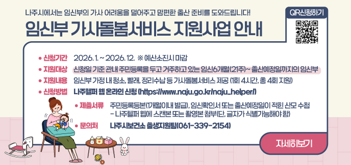 나주시에서는 임신부의 가사 어려움을 덜어주고 맘편한 출산 준비를 도와드립니다! 임신부 가사돌봄서비스 지원사업 안내  (신청기간) 2026. 1. ~ 2026. 12.  ※ 예산소진시 마감  □ (지원대상) 신청일 기준 관내 주민등록을 두고 거주하고 있는 임신6개월(21주)~ 출산예정일까지의 임신부  □ (지원내용) 임신부 가정 내 청소, 빨래, 정리수납 등 가사돌봄서비스 제공     - 1회 4시간, 총 4회 지원  □ (신청방법) 나주헬퍼 웹 온라인 신청(https://www.naju.go.kr/naju_helper/)  □ (제출서류) 주민등록등본(1개월이내 발급), 임신확인서 또는 출산예정일이 적힌 산모 수첩     - 나주헬퍼 웹에 스캔본 또는 촬영본 첨부(단, 글자가 식별가능해야 함)  □ (문 의 처) 나주시보건소 출생지원팀(☎061-339-2154)  자세히보기