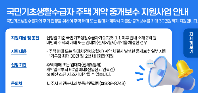 국민기초생활수급자 주택 계약 중개보수 지원사업 안내 국민기초생활수급자의 주거 안정을 위하여 주택 매매 또는 임대차 계약시 지급한 중개보수를 최대 30만원까지 지원합니다. 지원 대상 및 조건 • 신청일 기준 국민기초생활수급자가 2026. 1. 1. 이후 관내 소재 2억 원 미만의 주택의 매매 또는 임대차(전세・월세)계약을 체결한 경우 지원 내용 • 주택 매매 또는 임대차(전세・월세) 계약 체결시 발생한 중개보수 일부 지원 • 1가구당 최대 30만 원, 2년 내 1회만 지원 신청 기간 • 주택 매매 또는 임대차(전세・월세) 계약일로부터 90일 이내(전입신고 완료건) ※ 예산 소진 시 조기 마감될 수 있습니다. 문의처 나주시 시민봉사과 부동산관리팀(☎ 339-8743) 자세히보기