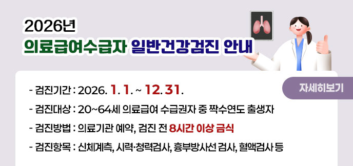 2026년 의료급여수급자 일반건강검진 안내 -검진기간:2026. 1. 1. ~ 12. 31. -검진대상:20~64세 의료급여 수급권자 중 짝수연도 출생자 -검진방법:의료기관 예약, 검진 전 8시간 이상 금식 -검진항목:신체계측, 시력·청력검사, 흉부방사선 검사, 혈액검사 등 자세히보기