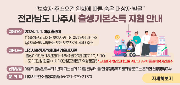 사 업 명) 전라남도-나주시 출생기본소득 지원 □ (지원대상) 2024. 1. 1. 이후 출생아    ① 출생신고 시에는 보호자 중 1인 이상 전남 내 주소   ② 지급신청 시부터는 모든 보호자가 나주 내 주소 □ (지원내용) 나주시 출생가정에 대한 양육비 지원     출생아 1인당 18년간(1~18세) 월 20만 원(도 10, 시 10)     - 도 10만원(현금) + 시 10만원(모바일지역상품권*)    * 모바일 지역상품권 충전을 위한 CHAK 어플 설치 및 가입 필수  □ (신청방법) 아동의 출생일로부터 1년이 되는 날의 1개월 전부터 읍·면·동행정복지센터 방문 또는 온라인 신청(정부24) □ (문 의 처) 나주시보건소 출생지원팀 (☎061-339-2130)