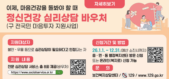 이제, 마음건강을 돌봐야 할 때 정신건강 심리상담 바우처 (구 전국민 마음투자 지원사업) 지원대상자: 불안·우울 등으로 심리상담이 필요하다고 인정되는 자 지원내용: 전문 심리상담 서비스 총 8회 제공(바우처) 신청기간 및 방법: 26. 1. 1. ~ 12. 31. (예산 소진 시까지) / 읍·면·동 행정복지센터 방문 신청 또는 온라인(복지로) 신청 가능 문의: 보건복지상담센터 / ☎ 129 / www.129.go.kr 자세히보기