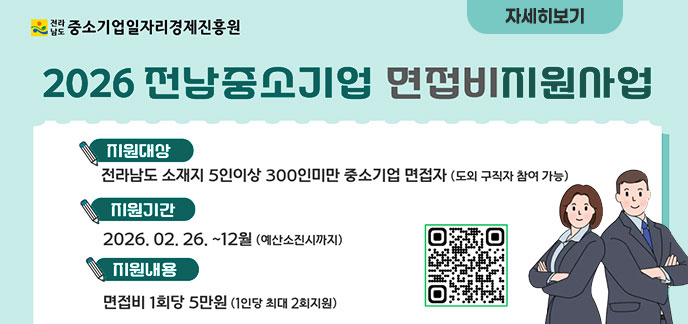 2026 전남중소기업 면접비지원사업 지원대상: 전라남도 소재지 5인이상 300인미만 중소기업 면접자 (도외 구직자 참여 가능) 지원기간: 2026. 02. 26. ~ 12월 (예산 소진 시까지) 지원내용: 면접비 1회당 5만원 (1인당 최대 2회 지원)