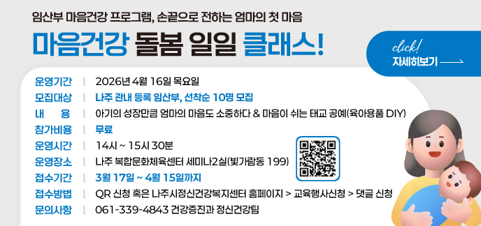 임산부 마음건강 프로그램 손끝으로 전하는 엄마의 첫 마음 마음건강 돌봄 일일 클래스! 운영기간 : 2026년 4월 16일 목요일 모집대상 : 나주 관내 등록 임산부, 선착순 10명 모집 내 용 : 아기의 성장만큼 엄마의 마음도 소중하다 마음이 쉬는 태교 공예(육아용품 DIY) 참가비용 : 무료 운영시간 : 14시 ~ 15시 30분 운영장소 : 나주 복합문화체육센터 세미나2실(빛가람동 199) 접수기간 : 3월 17일 ~ 4월 15일까지 접수방법 : QR 신청 혹은 나주시정신건강복지센터 홈페이지 > 교육행사신청 > 댓글 신청 문의사항 : 061-339-4843 | 건강증진과 정신건강팀 자세히보기click!