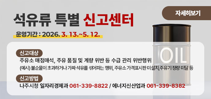 석유류 특별 신고센터 (운영기간: 2026. 3. 13.~5. 12.) ■ (신고대상) 주유소 매점매석, 주유 품질 및 계량 위반 등 수급 관리 위반행위 (예시) 불순물이 초과하거나 가짜 석유를 섞어파는 행위, 주유소 가격표시판 미설치, 주유기 정량 미달 등 ■ (신고방법) 나주시청 일자리경제과 061-339-8822 에너지신산업과 061-339-8382 자세히보기