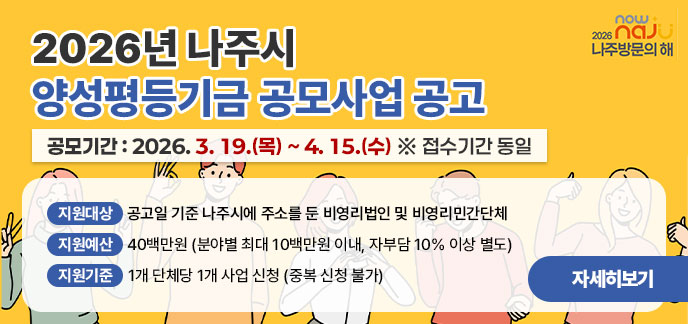 2026년 나주시 양성평등기금 공모사업 공고 공모기간: 2026. 3. 19.(목) ~ 4. 15.(수) ※ 접수기간 동일  지원대상: 공고일 기준 나주시에 주소를 둔 비영리법인 및 비영리민간단체  지원예산: 40백만원 (분야별 최대 10백만원 이내, 자부담 10% 이상 별도)  지원기준: 1개 단체당 1개 사업 신청 (중복 신청 불가) 자세히보기