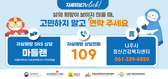 삶의 희망이 보이지 않을 때, 고민하지 말고 연락주세요 자살예방 SNS상담 (어플리케이션/109문자메시지/카카오채널) 자살예방상담전화 109 나주시정신건강복지센터 061-339-4850 보건복지부 한국생명존중희망재단 전라남도 전라남도광역정신건강복지센터 나주시정신건강복지센터 자세히보기 click!